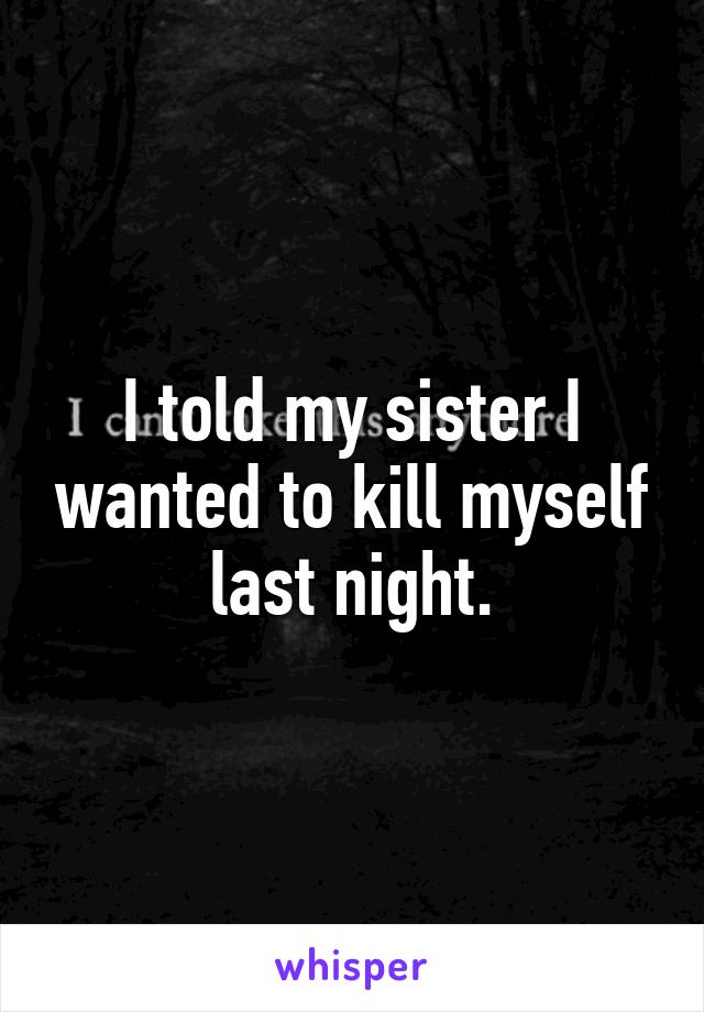 I told my sister I wanted to kill myself last night.