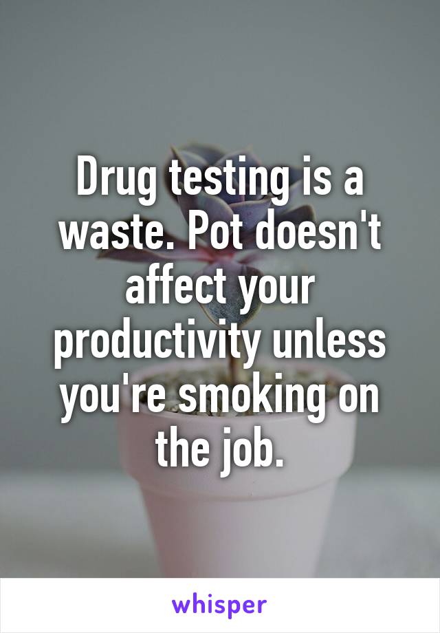 Drug testing is a waste. Pot doesn't affect your productivity unless you're smoking on the job.