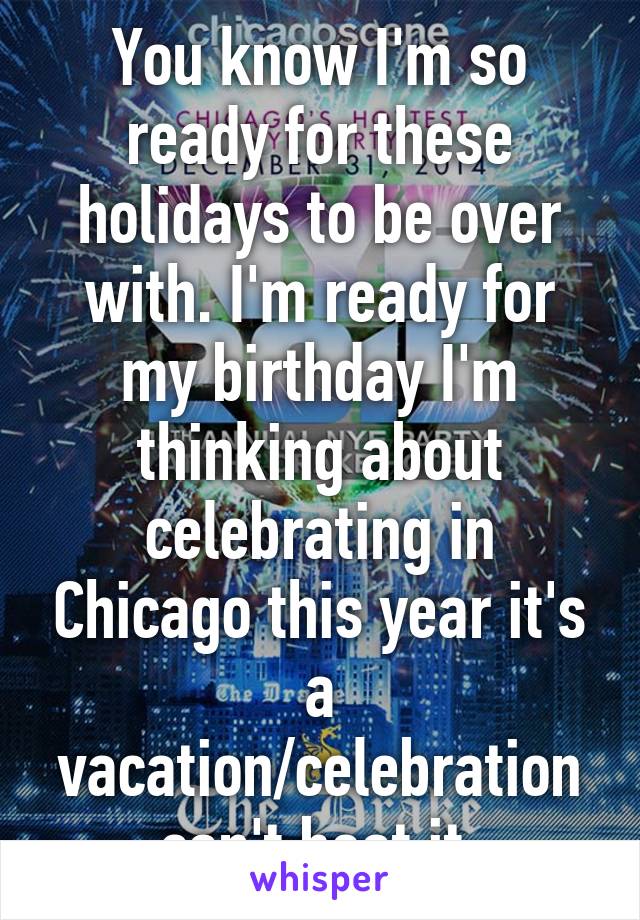 You know I'm so ready for these holidays to be over with. I'm ready for my birthday I'm thinking about celebrating in Chicago this year it's a vacation/celebration can't beat it 