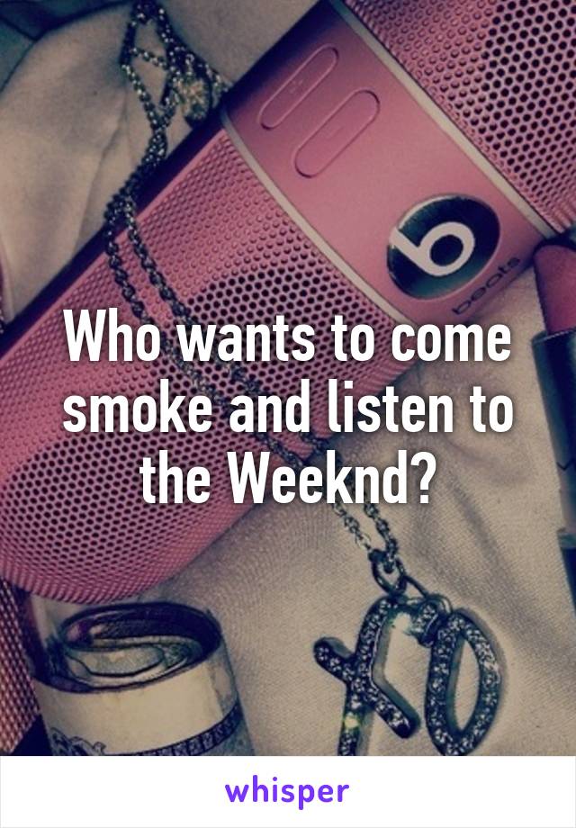 Who wants to come smoke and listen to the Weeknd?