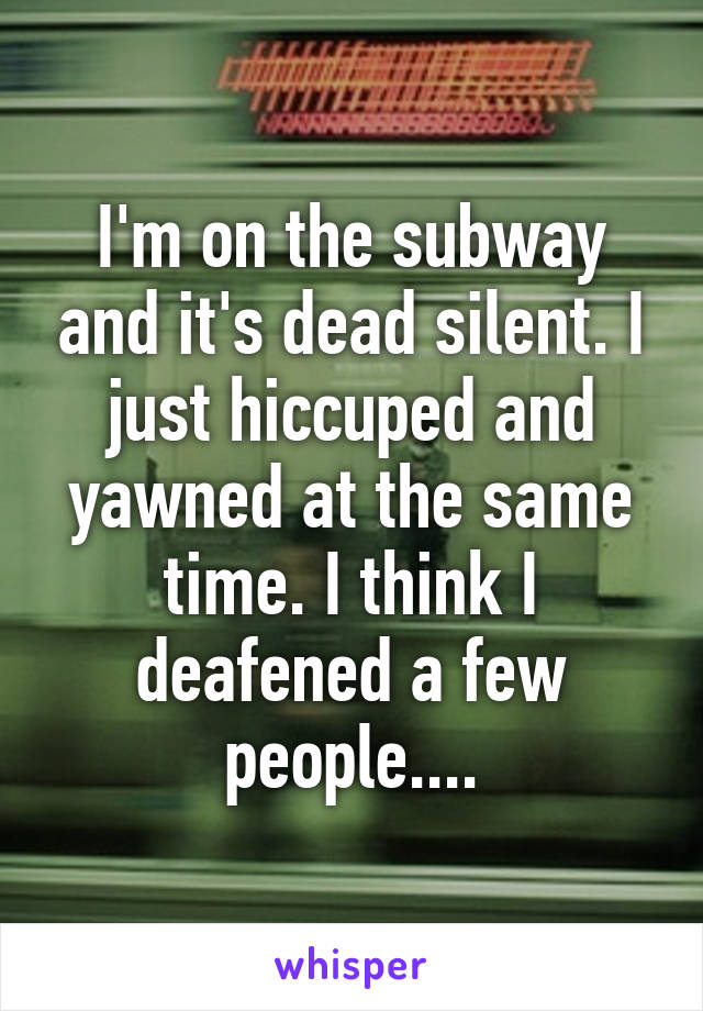 I'm on the subway and it's dead silent. I just hiccuped and yawned at the same time. I think I deafened a few people....