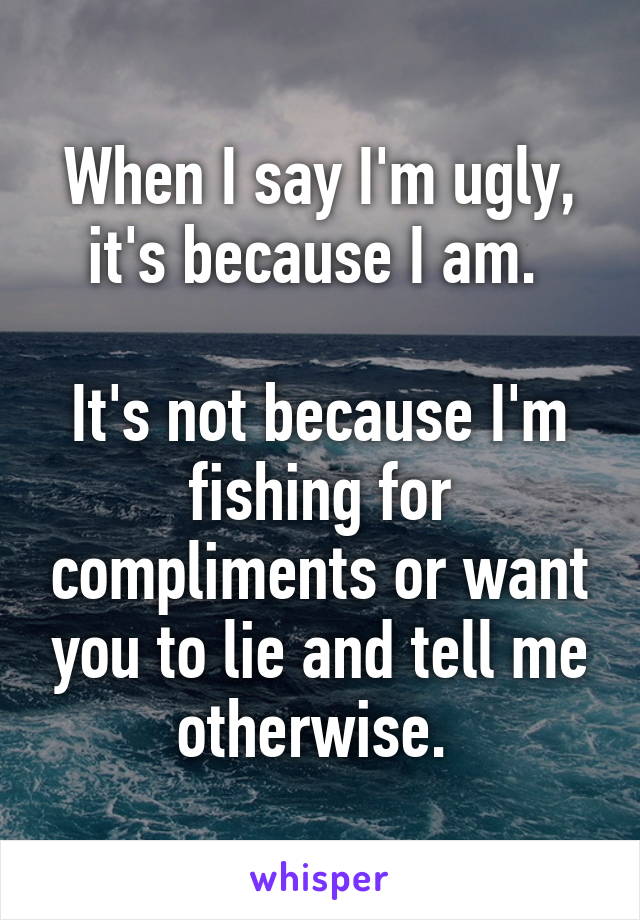 When I say I'm ugly, it's because I am. 

It's not because I'm fishing for compliments or want you to lie and tell me otherwise. 
