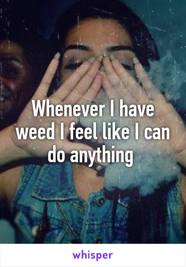 Whenever I have weed I feel like I can do anything 