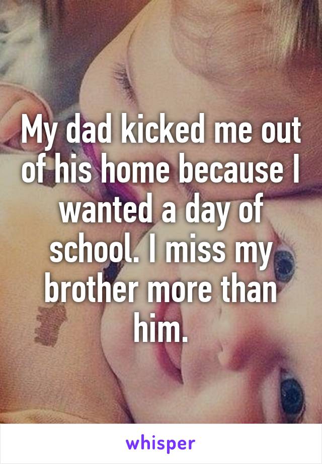 My dad kicked me out of his home because I wanted a day of school. I miss my brother more than him.