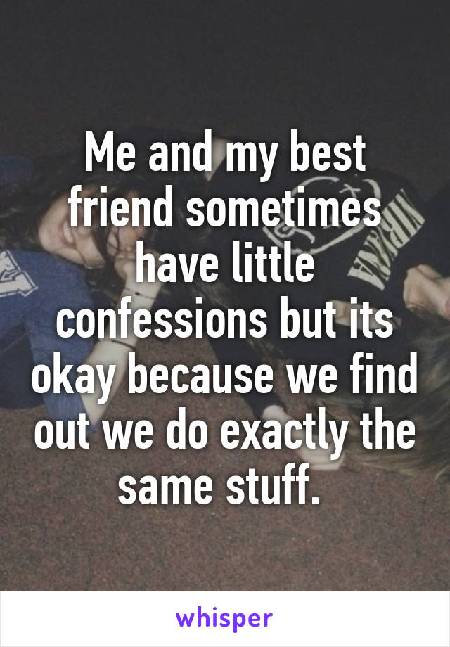 Me and my best friend sometimes have little confessions but its okay because we find out we do exactly the same stuff. 