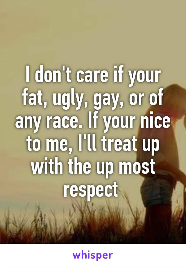 I don't care if your fat, ugly, gay, or of any race. If your nice to me, I'll treat up with the up most respect 