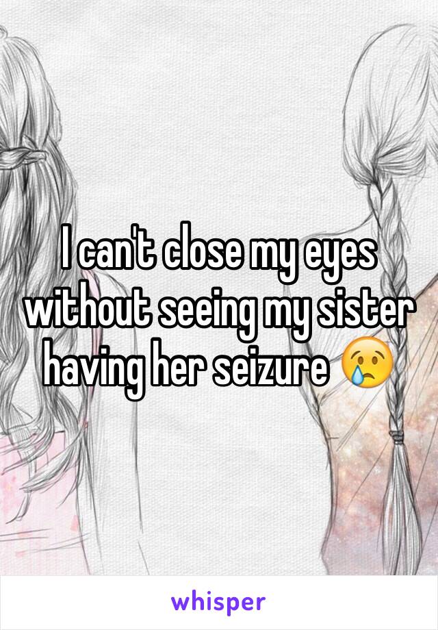 I can't close my eyes without seeing my sister having her seizure 😢