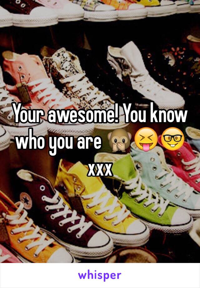 Your awesome! You know who you are 🙊😝🤓 xxx