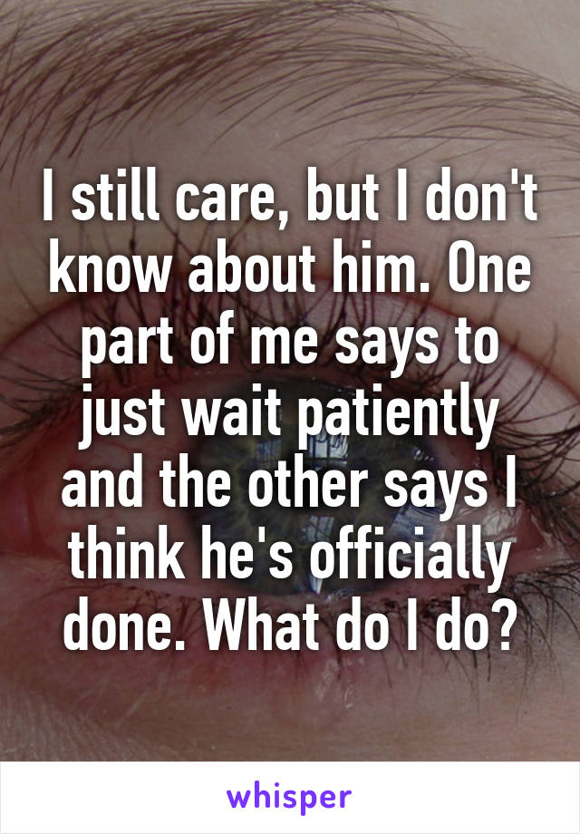 I still care, but I don't know about him. One part of me says to just wait patiently and the other says I think he's officially done. What do I do?