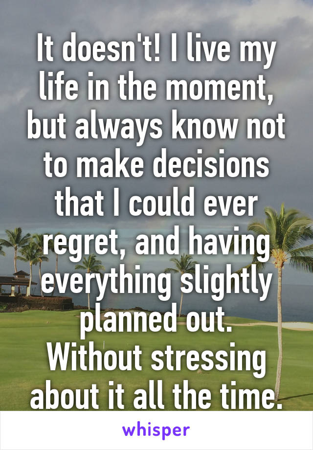 It doesn't! I live my life in the moment, but always know not to make decisions that I could ever regret, and having everything slightly planned out.
Without stressing about it all the time.