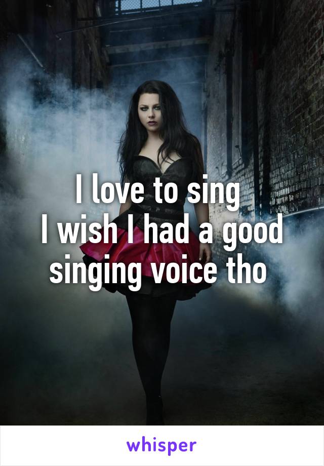 I love to sing 
I wish I had a good singing voice tho 