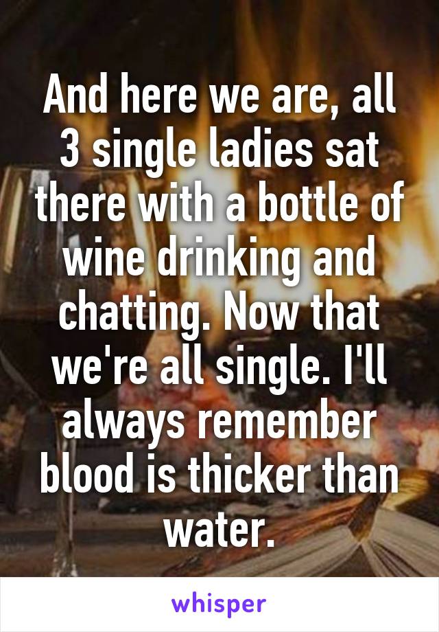 And here we are, all 3 single ladies sat there with a bottle of wine drinking and chatting. Now that we're all single. I'll always remember blood is thicker than water.