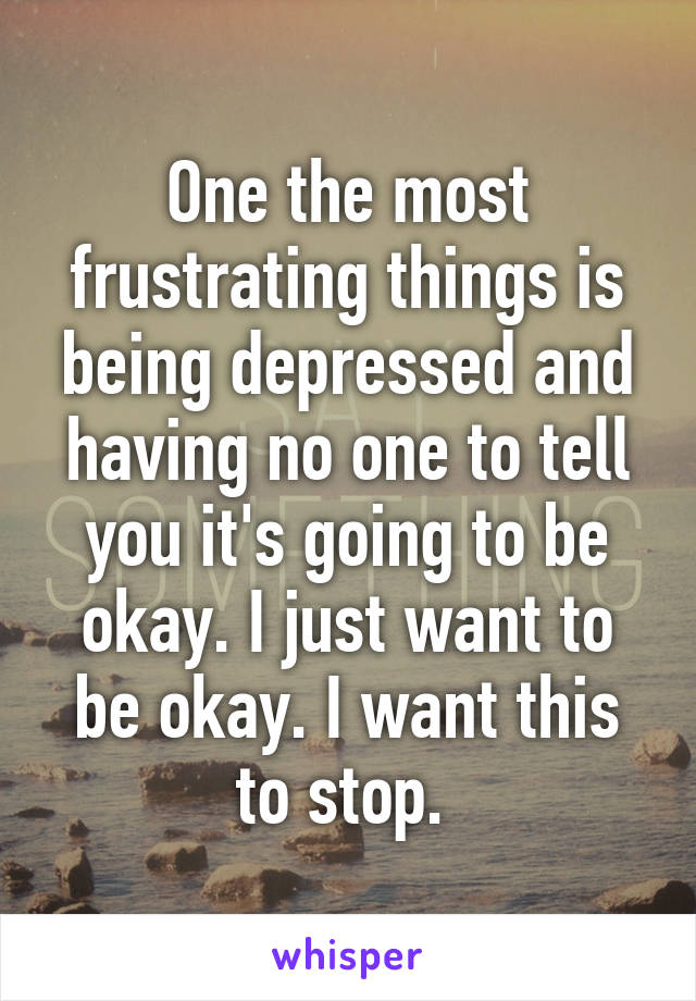 One the most frustrating things is being depressed and having no one to tell you it's going to be okay. I just want to be okay. I want this to stop. 
