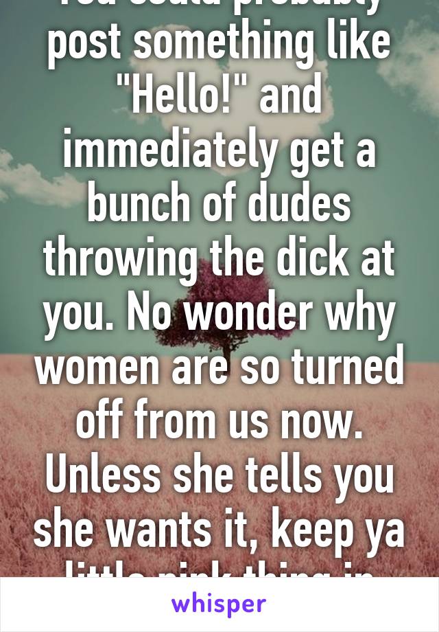 You could probably post something like "Hello!" and immediately get a bunch of dudes throwing the dick at you. No wonder why women are so turned off from us now. Unless she tells you she wants it, keep ya little pink thing in your pants. 