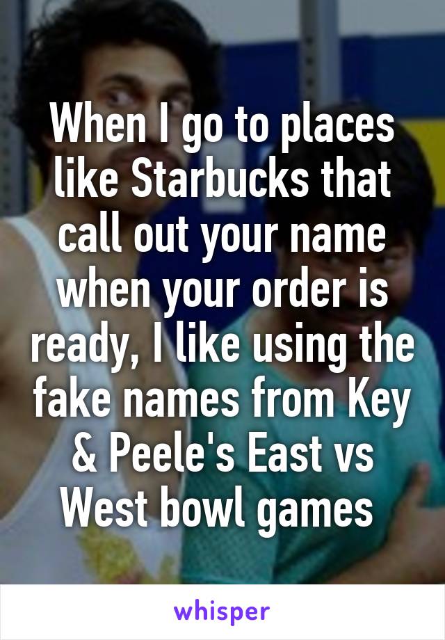 When I go to places like Starbucks that call out your name when your order is ready, I like using the fake names from Key & Peele's East vs West bowl games 