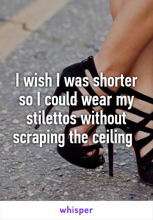 I wish I was shorter so I could wear my stilettos without scraping the ceiling  