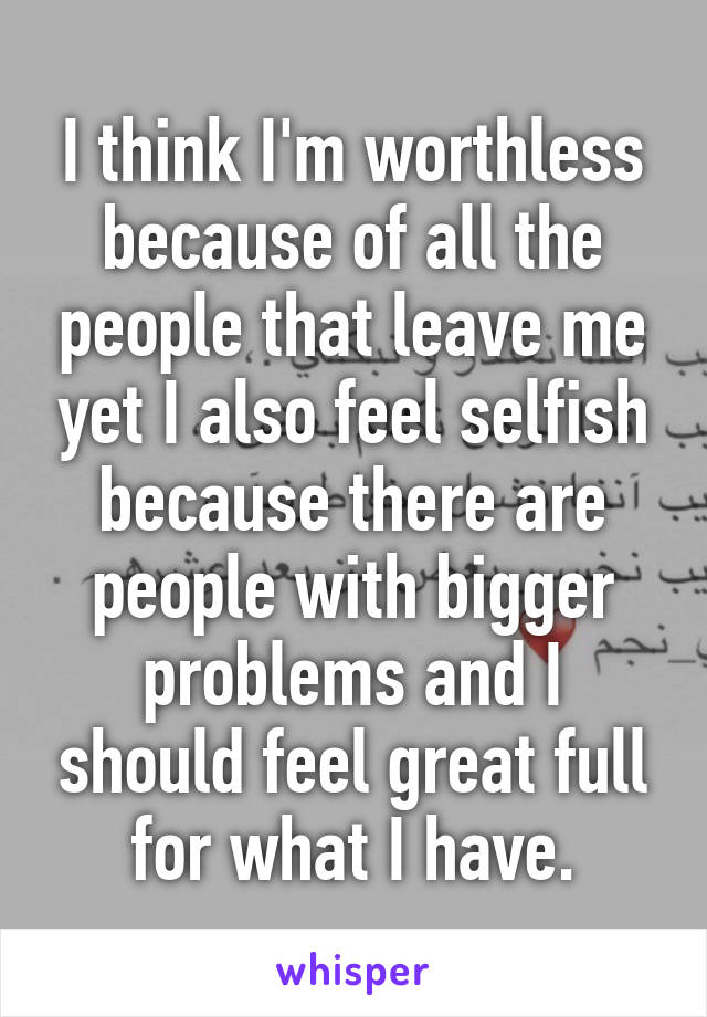 I think I'm worthless because of all the people that leave me yet I also feel selfish because there are people with bigger problems and I should feel great full for what I have.