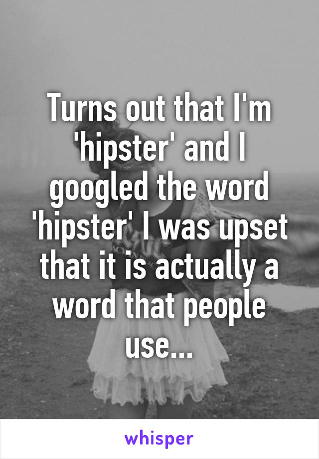 Turns out that I'm 'hipster' and I googled the word 'hipster' I was upset that it is actually a word that people use...