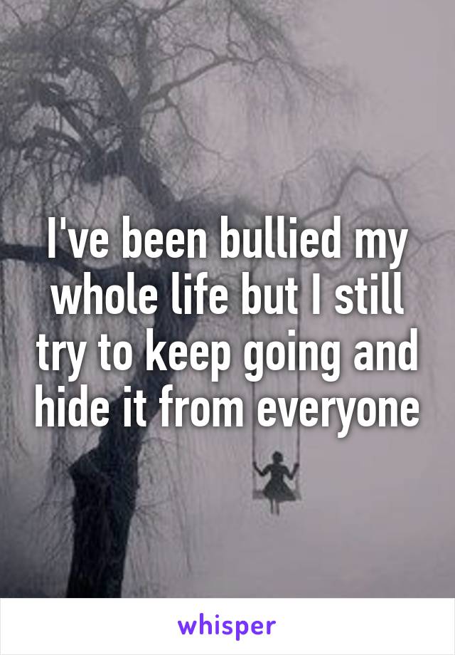I've been bullied my whole life but I still try to keep going and hide it from everyone