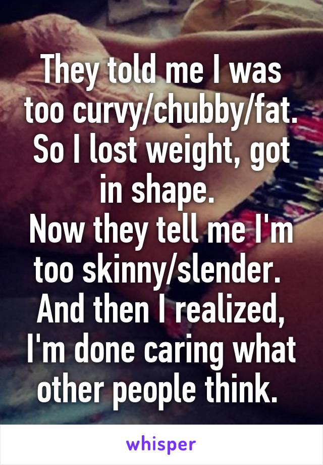 They told me I was too curvy/chubby/fat.
So I lost weight, got in shape. 
Now they tell me I'm too skinny/slender. 
And then I realized, I'm done caring what other people think. 