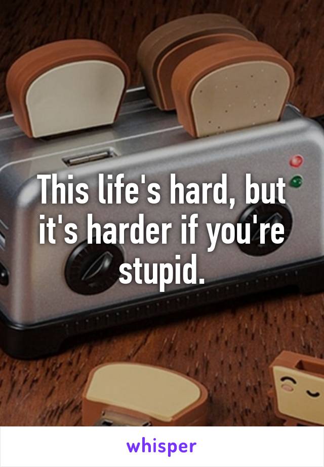 This life's hard, but it's harder if you're stupid.