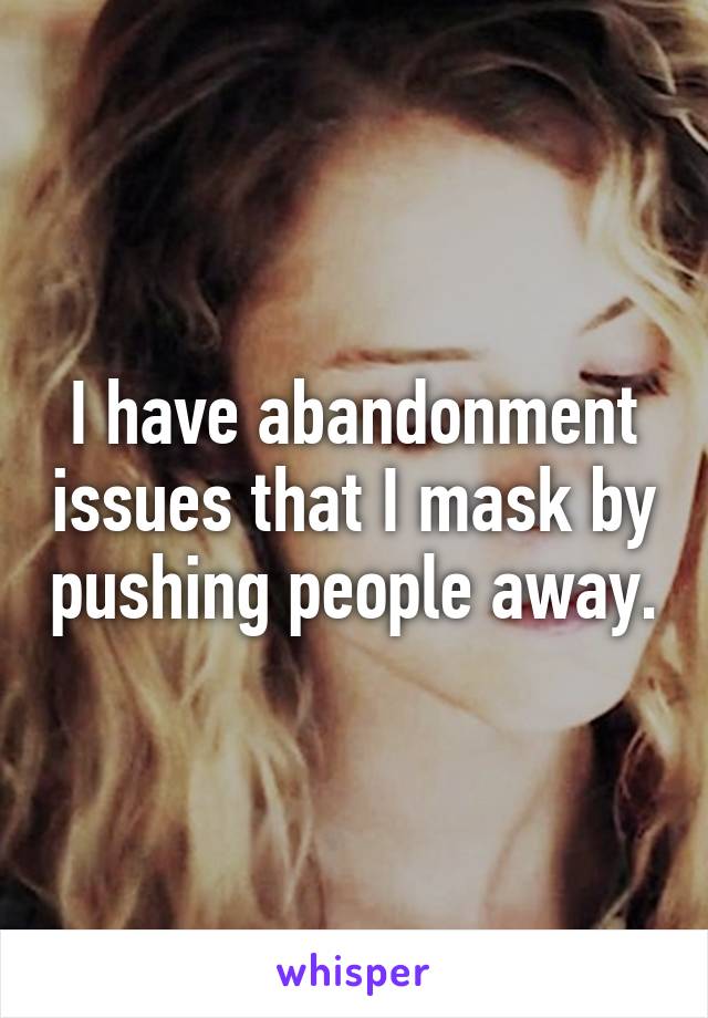 I have abandonment issues that I mask by pushing people away.