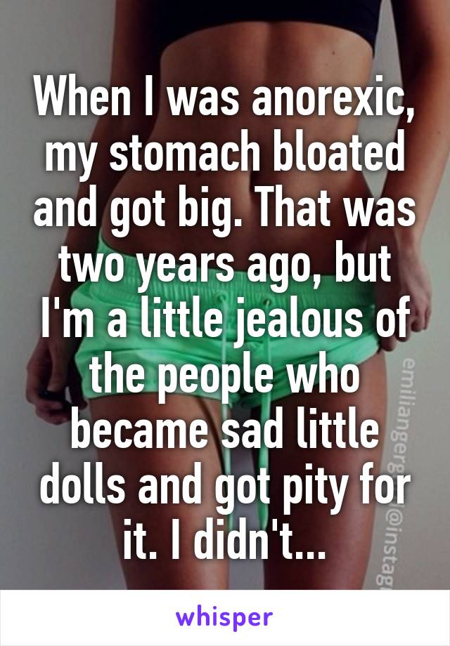 When I was anorexic, my stomach bloated and got big. That was two years ago, but I'm a little jealous of the people who became sad little dolls and got pity for it. I didn't...