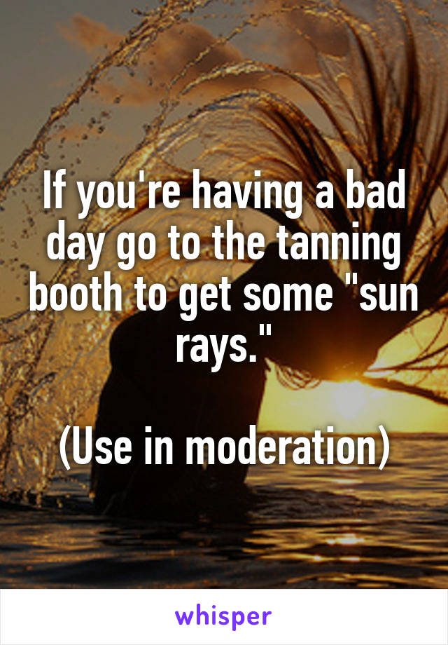 If you're having a bad day go to the tanning booth to get some "sun rays."

(Use in moderation)