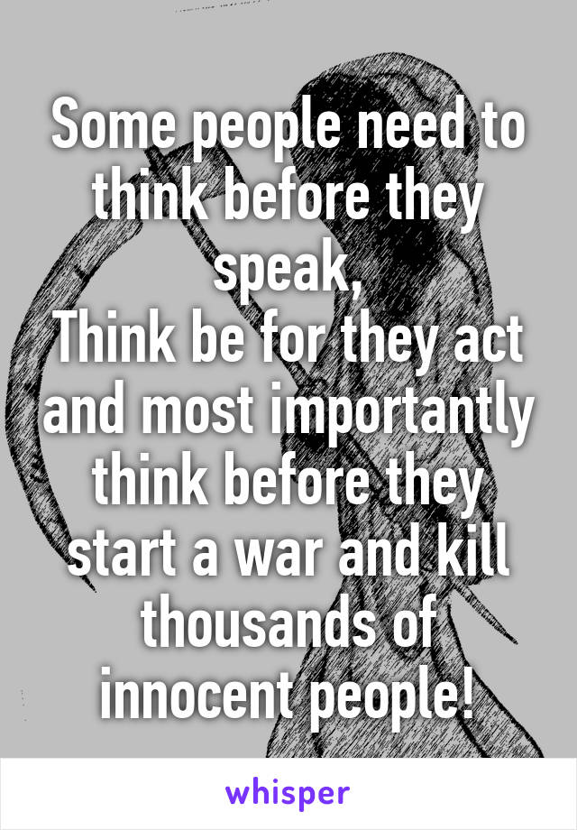 Some people need to think before they speak,
Think be for they act and most importantly think before they start a war and kill thousands of innocent people!