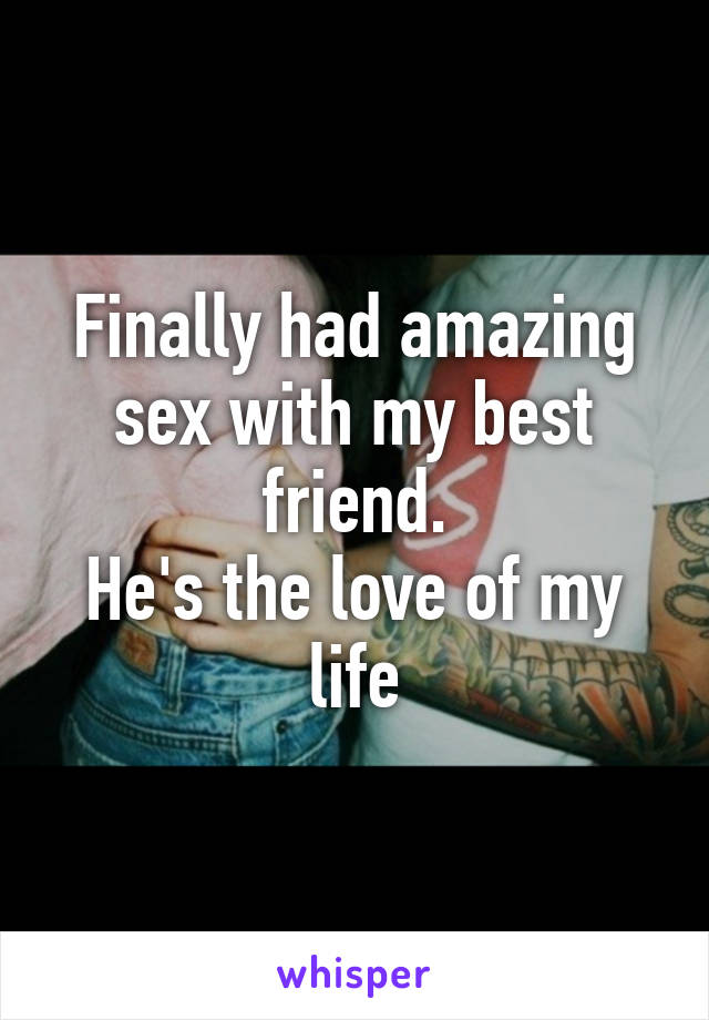 Finally had amazing sex with my best friend.
He's the love of my life