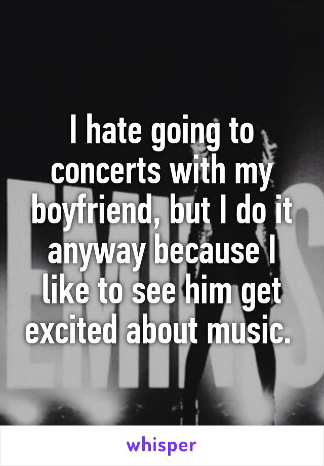 I hate going to concerts with my boyfriend, but I do it anyway because I like to see him get excited about music. 
