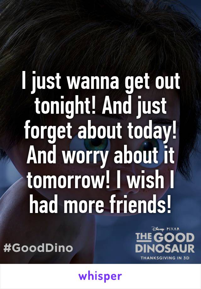 I just wanna get out tonight! And just forget about today! And worry about it tomorrow! I wish I had more friends!