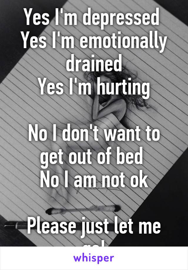 Yes I'm depressed 
Yes I'm emotionally drained
Yes I'm hurting

No I don't want to get out of bed 
No I am not ok

Please just let me go!