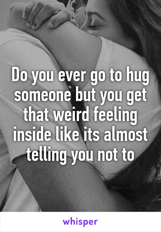 Do you ever go to hug someone but you get that weird feeling inside like its almost telling you not to