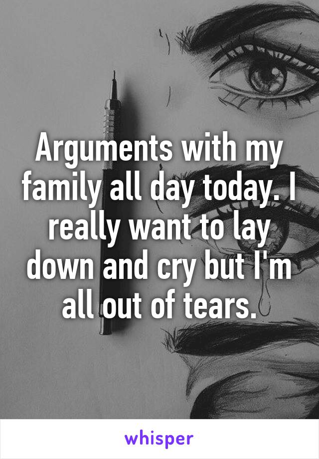 Arguments with my family all day today. I really want to lay down and cry but I'm all out of tears.