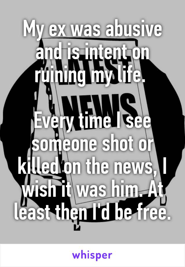 My ex was abusive and is intent on ruining my life. 

Every time I see someone shot or killed on the news, I wish it was him. At least then I'd be free. 
