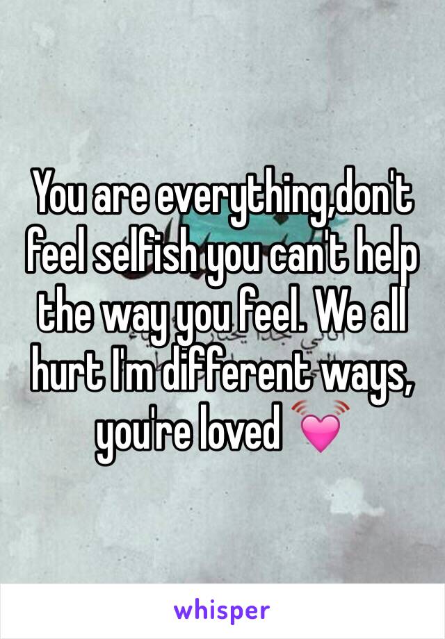 You are everything,don't feel selfish you can't help the way you feel. We all hurt I'm different ways, you're loved 💓