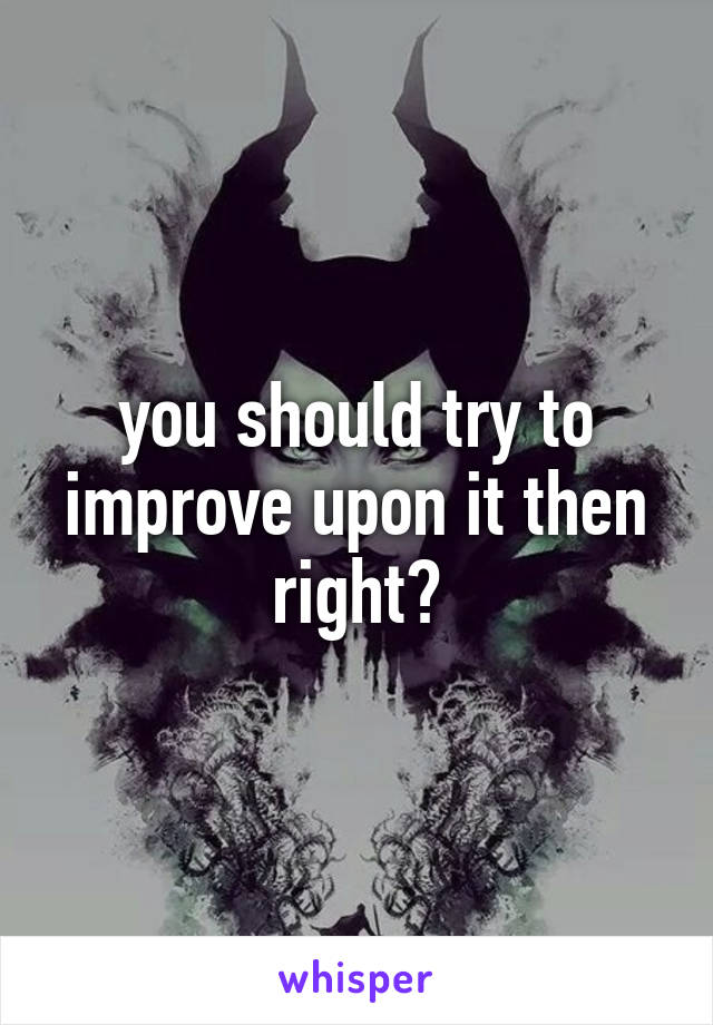 you should try to improve upon it then right?
