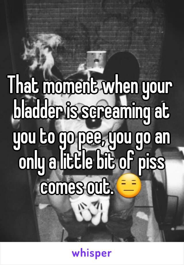 That moment when your bladder is screaming at you to go pee, you go an only a little bit of piss comes out.😑