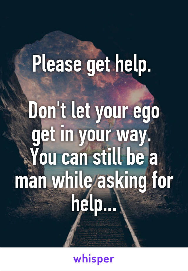 Please get help. 

Don't let your ego get in your way. 
You can still be a man while asking for help...