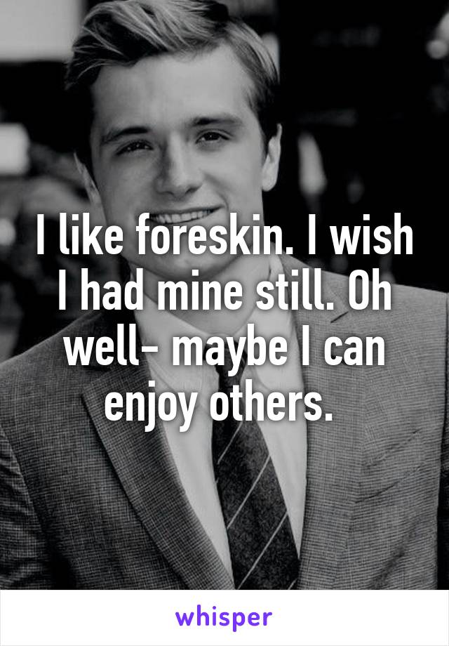 I like foreskin. I wish I had mine still. Oh well- maybe I can enjoy others. 