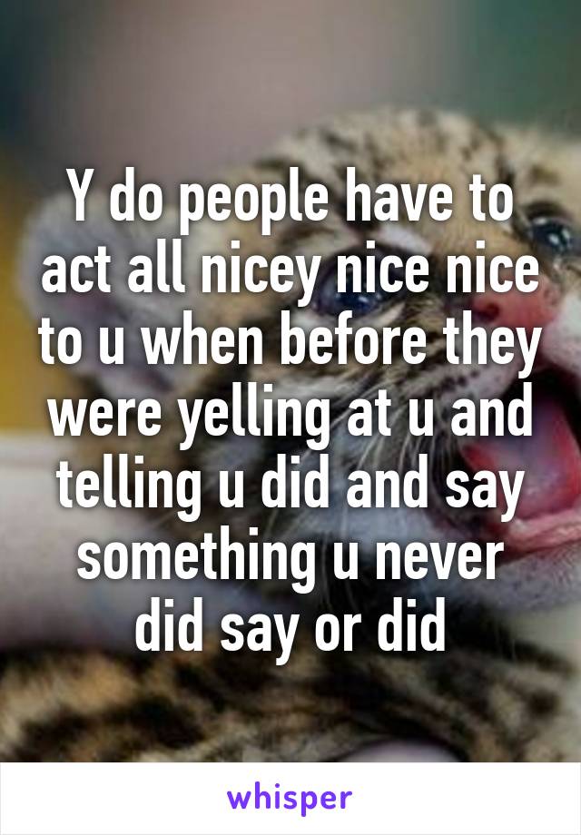 Y do people have to act all nicey nice nice to u when before they were yelling at u and telling u did and say something u never did say or did