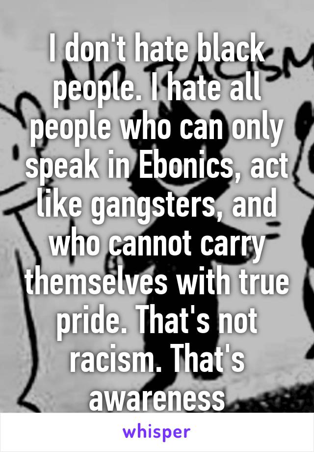 I don't hate black people. I hate all people who can only speak in Ebonics, act like gangsters, and who cannot carry themselves with true pride. That's not racism. That's awareness