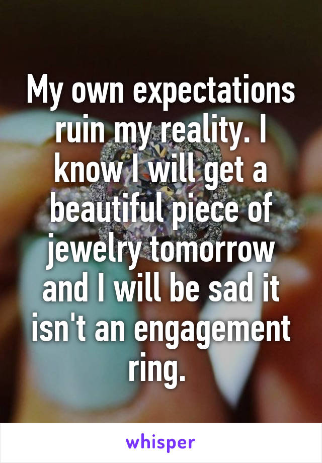My own expectations ruin my reality. I know I will get a beautiful piece of jewelry tomorrow and I will be sad it isn't an engagement ring. 