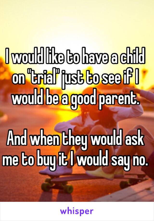 I would like to have a child on "trial" just to see if I would be a good parent. 

And when they would ask me to buy it I would say no. 