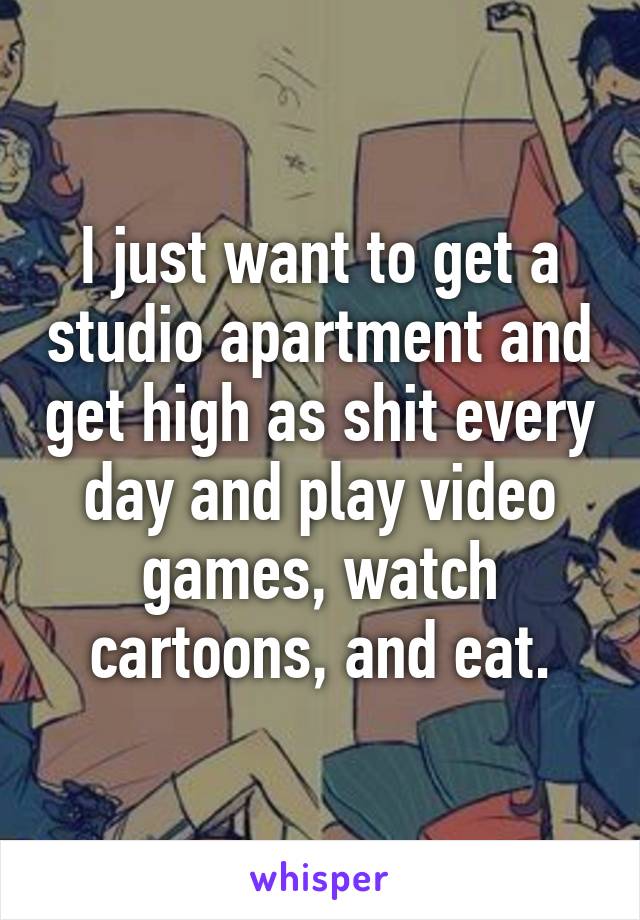 I just want to get a studio apartment and get high as shit every day and play video games, watch cartoons, and eat.