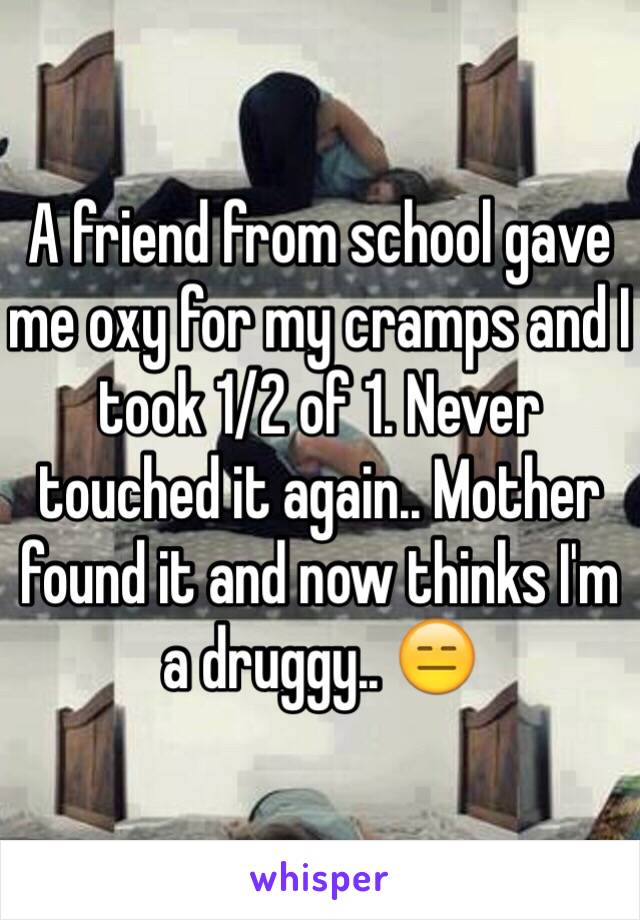 A friend from school gave me oxy for my cramps and I took 1/2 of 1. Never touched it again.. Mother found it and now thinks I'm a druggy.. 😑