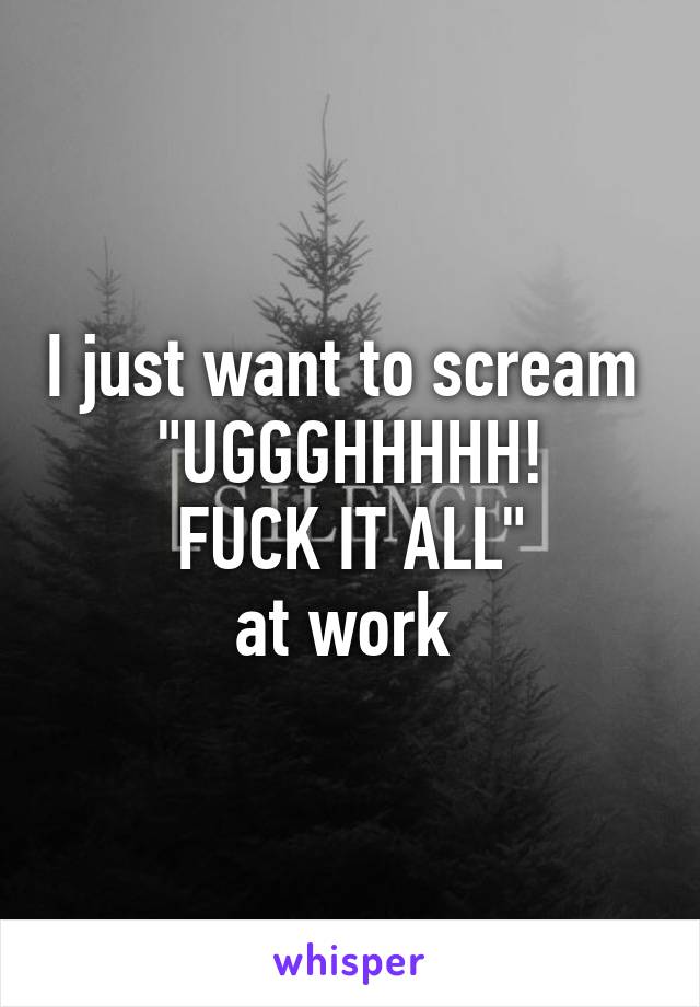 I just want to scream 
"UGGGHHHHH!
FUCK IT ALL"
at work 