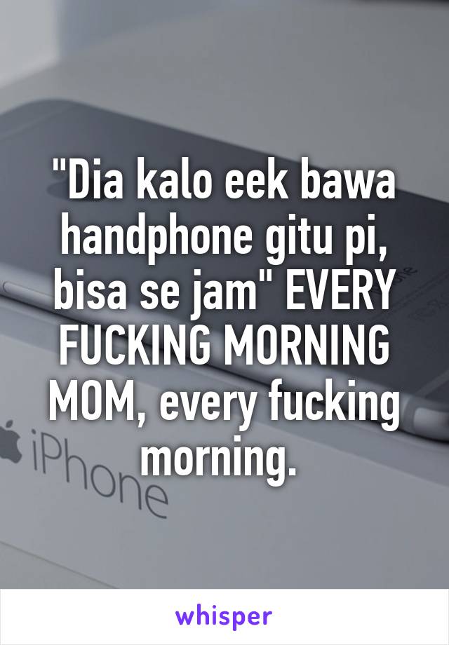 "Dia kalo eek bawa handphone gitu pi, bisa se jam" EVERY FUCKING MORNING MOM, every fucking morning. 