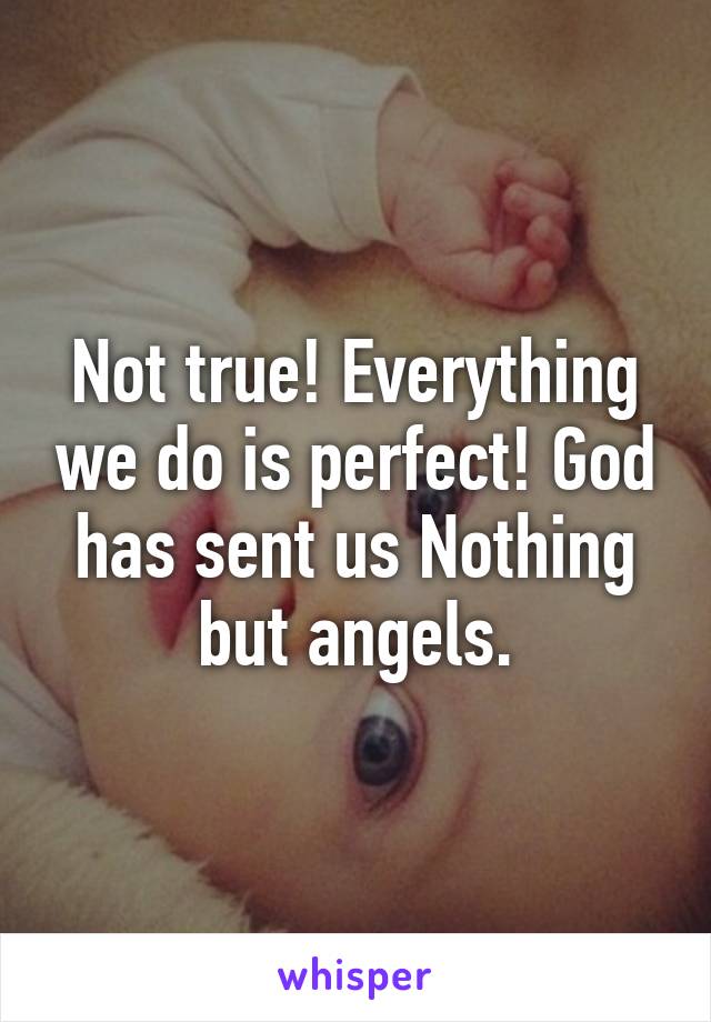 Not true! Everything we do is perfect! God has sent us Nothing but angels.
